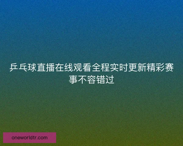 乒乓球直播在线观看全程实时更新精彩赛事不容错过