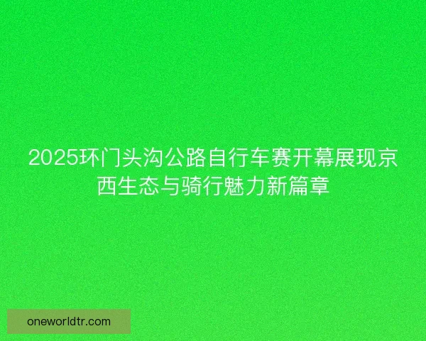 2025环门头沟公路自行车赛开幕展现京西生态与骑行魅力新篇章
