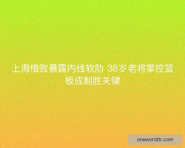 上海惜败暴露内线软肋 38岁老将掌控篮板成制胜关键
