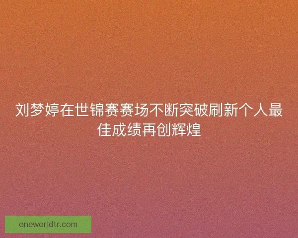 刘梦婷在世锦赛赛场不断突破刷新个人最佳成绩再创辉煌