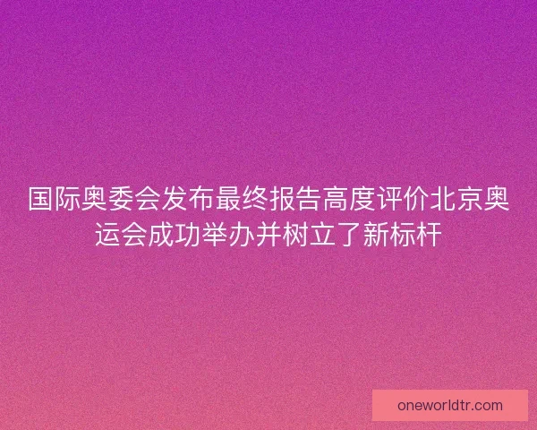 国际奥委会发布最终报告高度评价北京奥运会成功举办并树立了新标杆