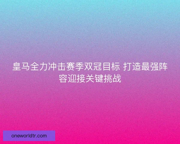 皇马全力冲击赛季双冠目标 打造最强阵容迎接关键挑战