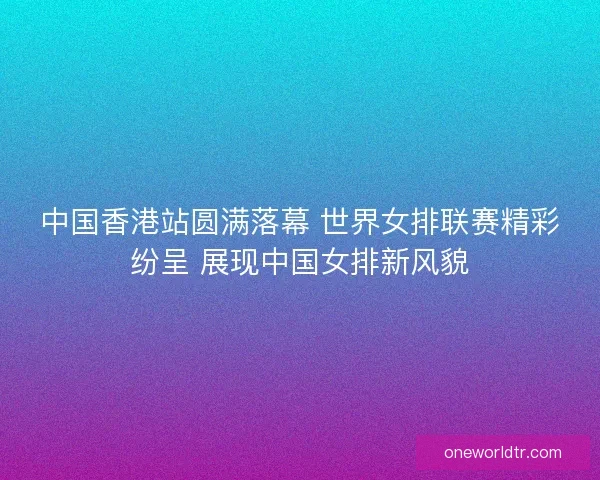 中国香港站圆满落幕 世界女排联赛精彩纷呈 展现中国女排新风貌