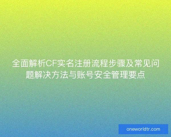 全面解析CF实名注册流程步骤及常见问题解决方法与账号安全管理要点