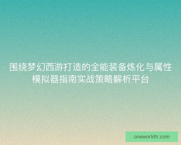 围绕梦幻西游打造的全能装备炼化与属性模拟器指南实战策略解析平台 围绕梦幻西游打造的全能装备炼化与属性模拟器指南实战策略解析平台