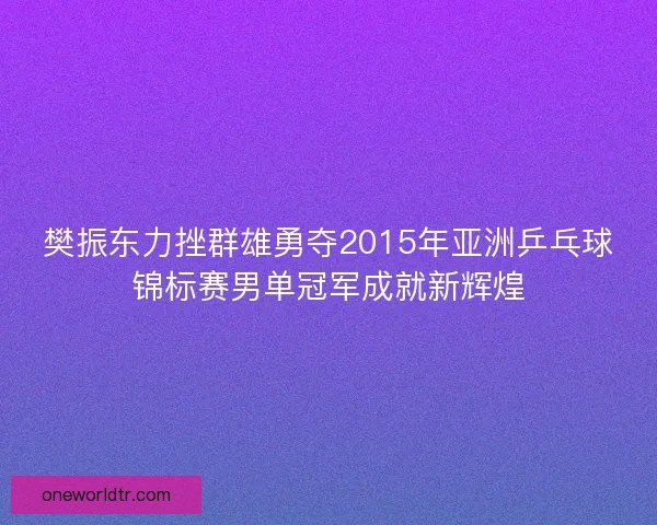 樊振东力挫群雄勇夺2015年亚洲乒乓球锦标赛男单冠军成就新辉煌 樊振东力挫群雄勇夺2015年亚洲乒乓球锦标赛男单冠军成就新辉煌