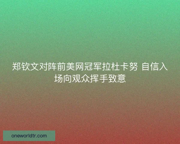 郑钦文对阵前美网冠军拉杜卡努 自信入场向观众挥手致意