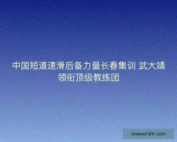 中国短道速滑后备力量长春集训 武大靖领衔顶级教练团