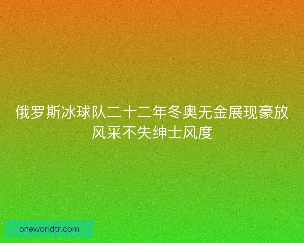 俄罗斯冰球队二十二年冬奥无金展现豪放风采不失绅士风度