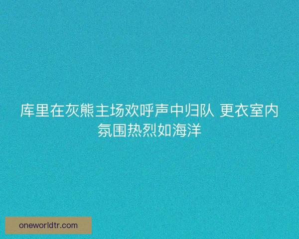 库里在灰熊主场欢呼声中归队 更衣室内氛围热烈如海洋