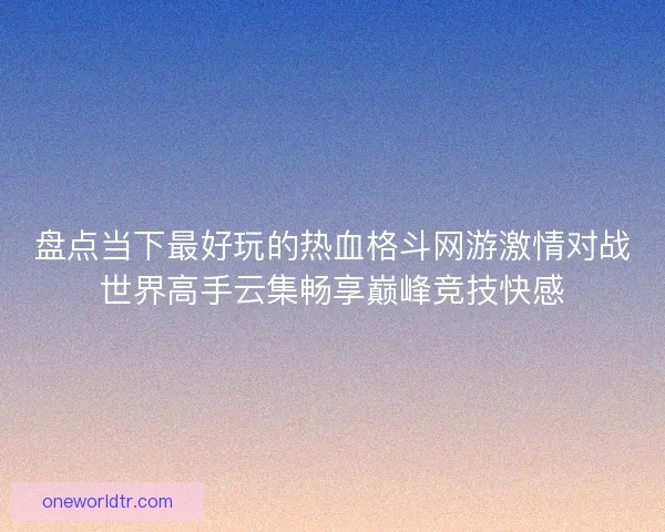 盘点当下最好玩的热血格斗网游激情对战世界高手云集畅享巅峰竞技快感