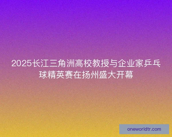 2025长江三角洲高校教授与企业家乒乓球精英赛在扬州盛大开幕