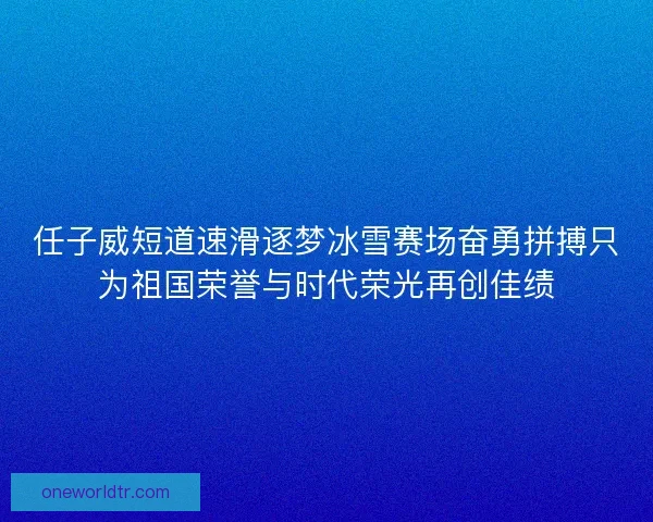 任子威短道速滑逐梦冰雪赛场奋勇拼搏只为祖国荣誉与时代荣光再创佳绩
