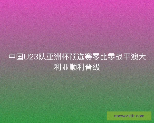 中国U23队亚洲杯预选赛零比零战平澳大利亚顺利晋级