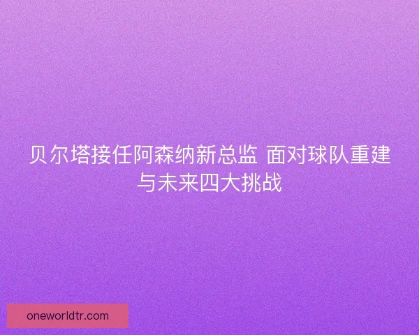 贝尔塔接任阿森纳新总监 面对球队重建与未来四大挑战