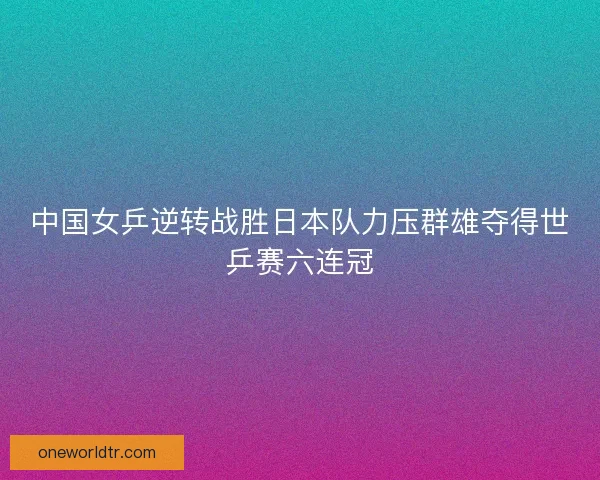 中国女乒逆转战胜日本队力压群雄夺得世乒赛六连冠