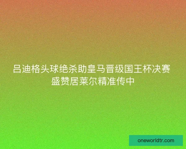 吕迪格头球绝杀助皇马晋级国王杯决赛 盛赞居莱尔精准传中