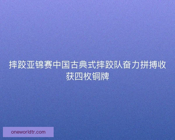 摔跤亚锦赛中国古典式摔跤队奋力拼搏收获四枚铜牌 摔跤亚锦赛中国古典式摔跤队奋力拼搏收获四枚铜牌