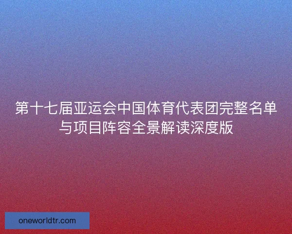 第十七届亚运会中国体育代表团完整名单与项目阵容全景解读深度版