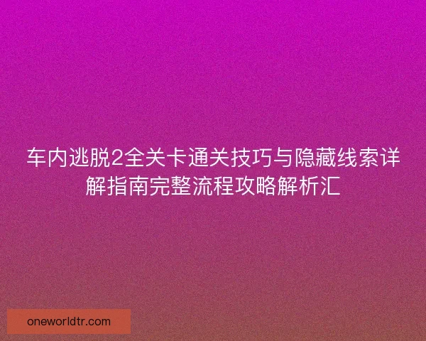 车内逃脱2全关卡通关技巧与隐藏线索详解指南完整流程攻略解析汇