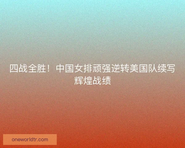 四战全胜！中国女排顽强逆转美国队续写辉煌战绩