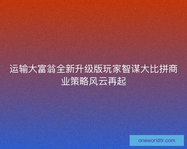运输大富翁全新升级版玩家智谋大比拼商业策略风云再起