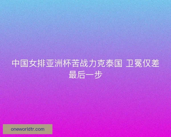 中国女排亚洲杯苦战力克泰国 卫冕仅差最后一步