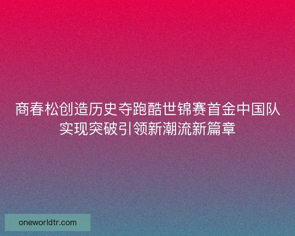 商春松创造历史夺跑酷世锦赛首金中国队实现突破引领新潮流新篇章