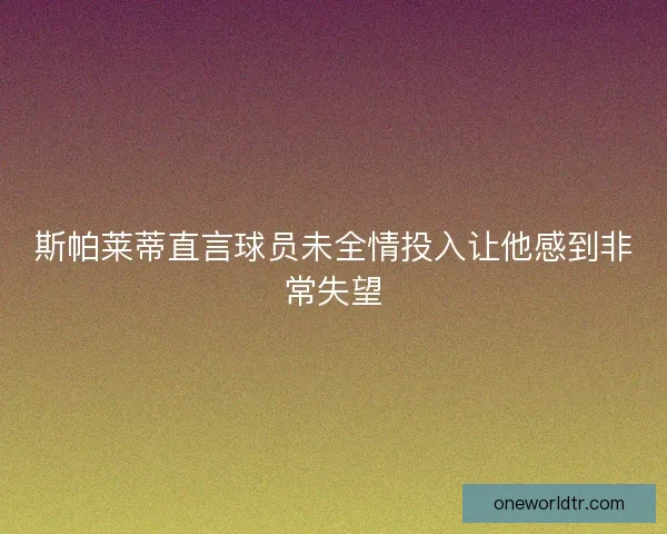 斯帕莱蒂直言球员未全情投入让他感到非常失望