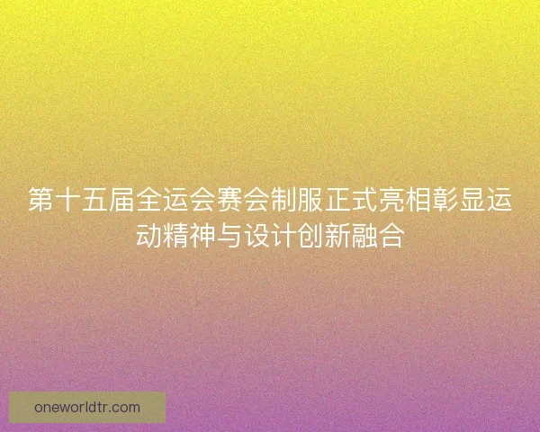 第十五届全运会赛会制服正式亮相彰显运动精神与设计创新融合