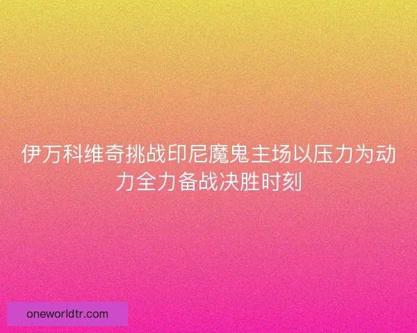 伊万科维奇挑战印尼魔鬼主场以压力为动力全力备战决胜时刻
