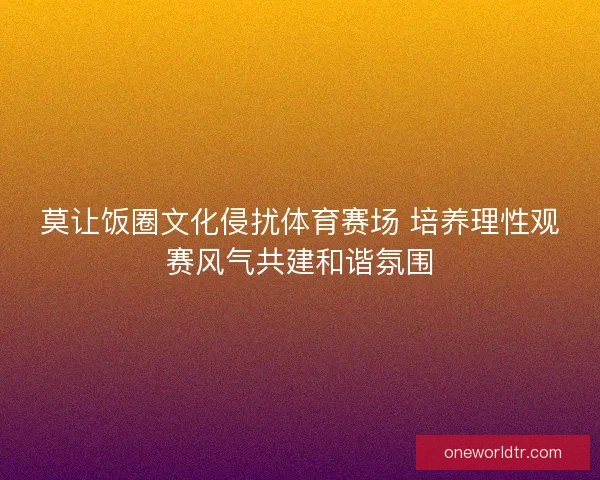 莫让饭圈文化侵扰体育赛场 培养理性观赛风气共建和谐氛围 莫让饭圈文化侵扰体育赛场 培养理性观赛风气共建和谐氛围