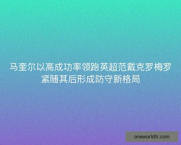 马奎尔以高成功率领跑英超范戴克罗梅罗紧随其后形成防守新格局 马奎尔以高成功率领跑英超范戴克罗梅罗紧随其后形成防守新格局