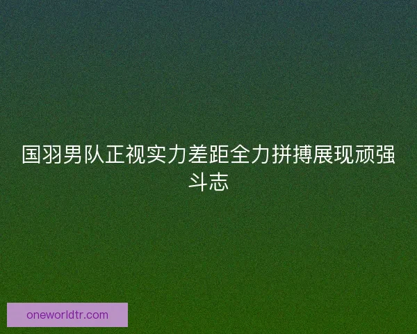 国羽男队正视实力差距全力拼搏展现顽强斗志