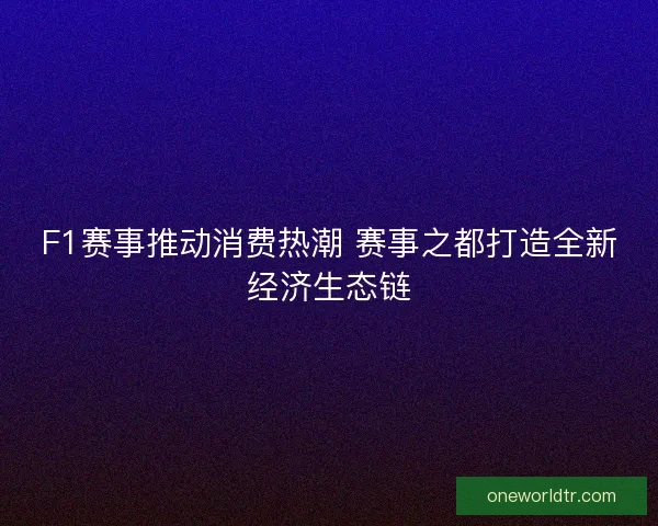 F1赛事推动消费热潮 赛事之都打造全新经济生态链